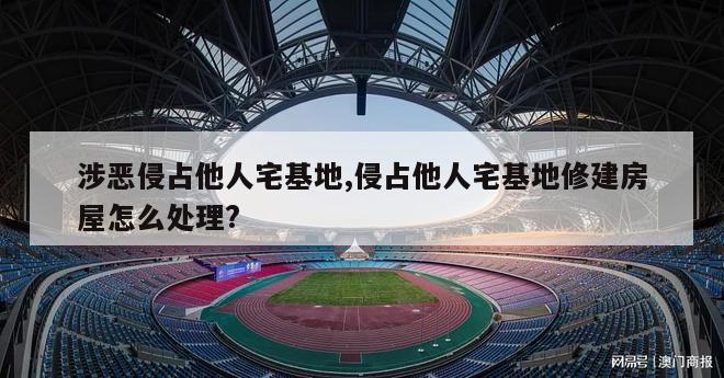 涉恶侵占他人宅基地,侵占他人宅基地修建房屋怎么处理?