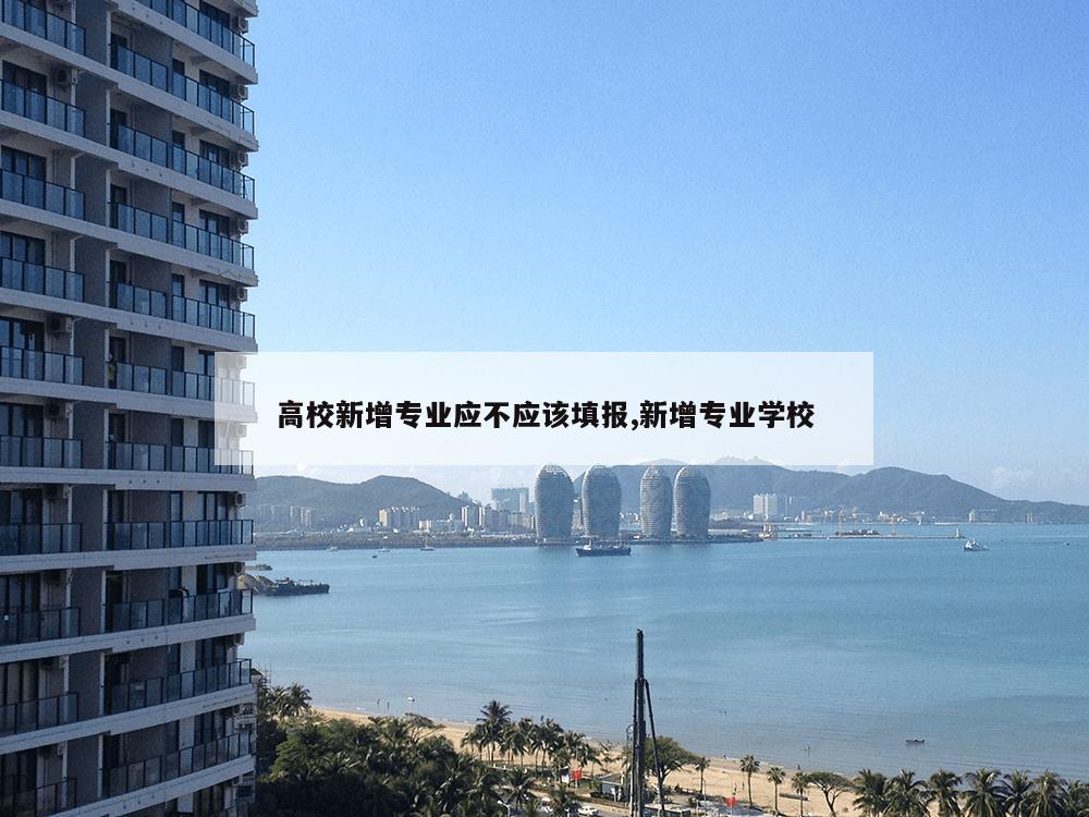 高校新增专业应不应该填报,新增专业学校